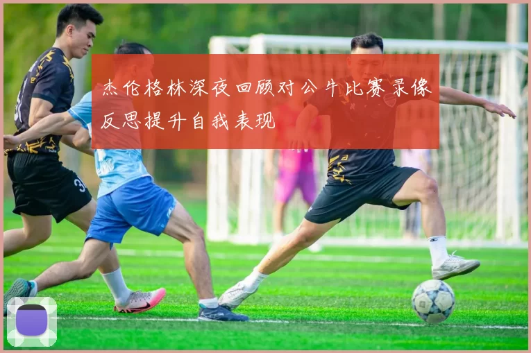 杰伦格林深夜回顾对公牛比赛录像反思提升自我表现