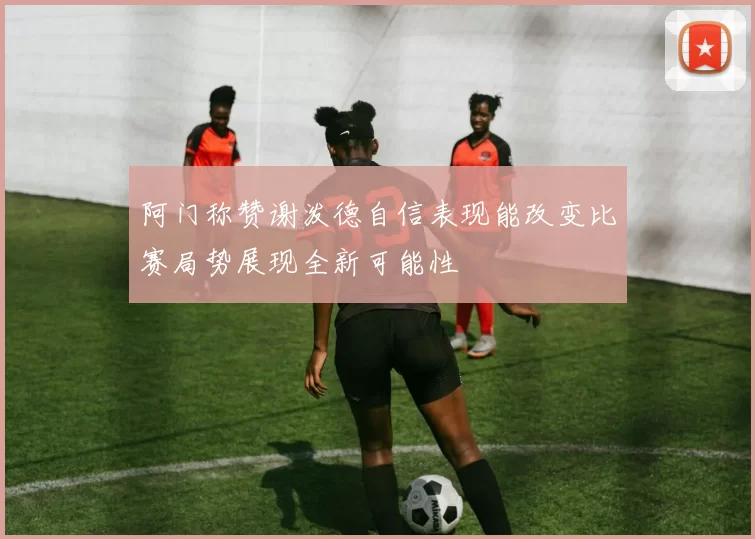 阿门称赞谢泼德自信表现能改变比赛局势展现全新可能性