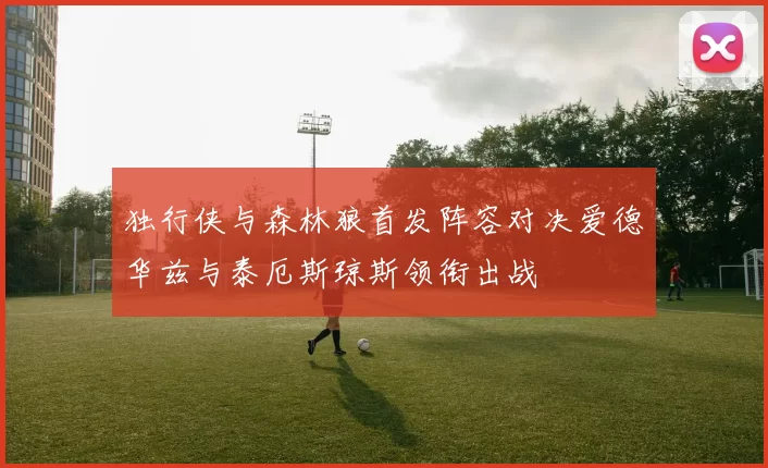 独行侠与森林狼首发阵容对决爱德华兹与泰厄斯琼斯领衔出战