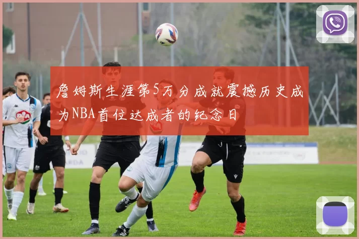 詹姆斯生涯第5万分成就震撼历史成为NBA首位达成者的纪念日