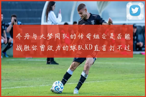 乔丹与大梦同队的传奇组合是否能战胜你曾效力的球队KD直言打不过实在太疯狂