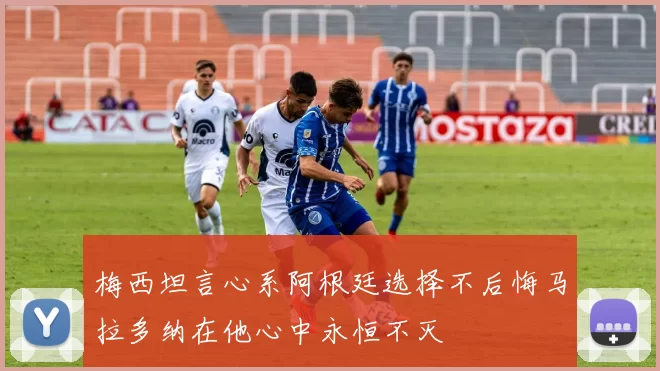 梅西坦言心系阿根廷选择不后悔马拉多纳在他心中永恒不灭