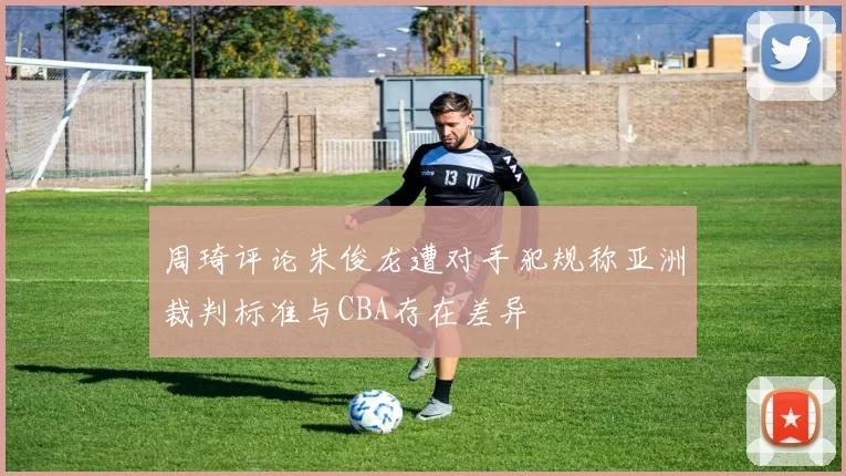 周琦评论朱俊龙遭对手犯规称亚洲裁判标准与CBA存在差异