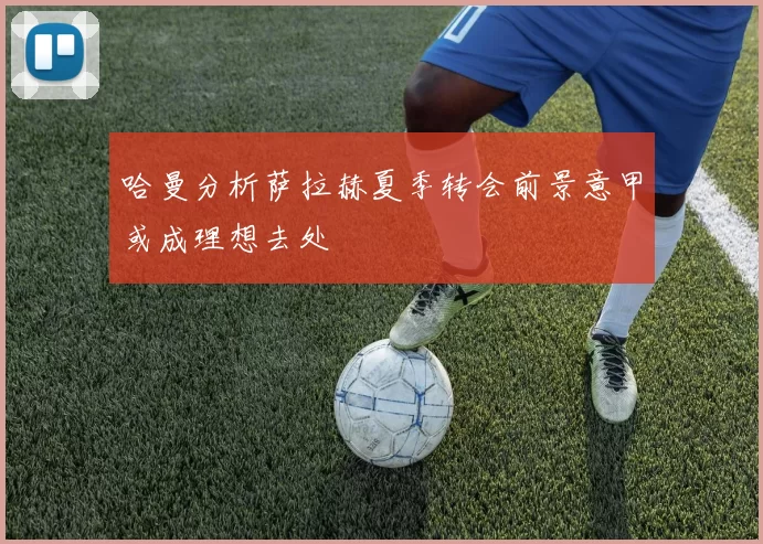 哈曼分析萨拉赫夏季转会前景意甲或成理想去处