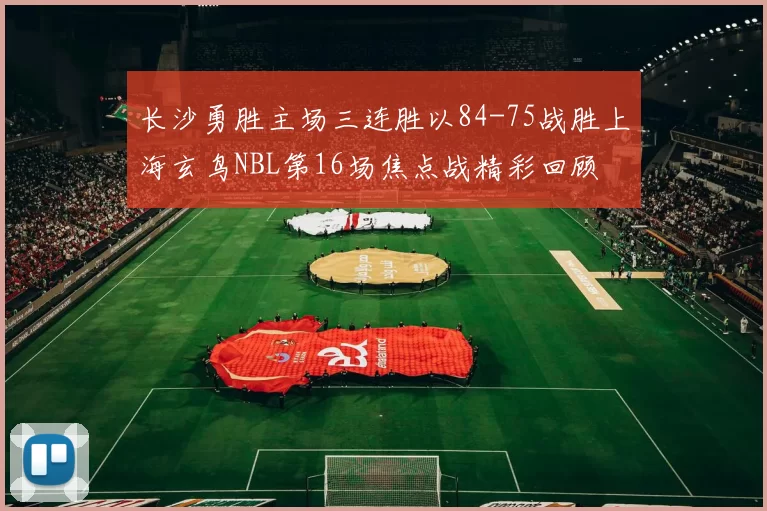 长沙勇胜主场三连胜以84-75战胜上海玄鸟NBL第16场焦点战精彩回顾