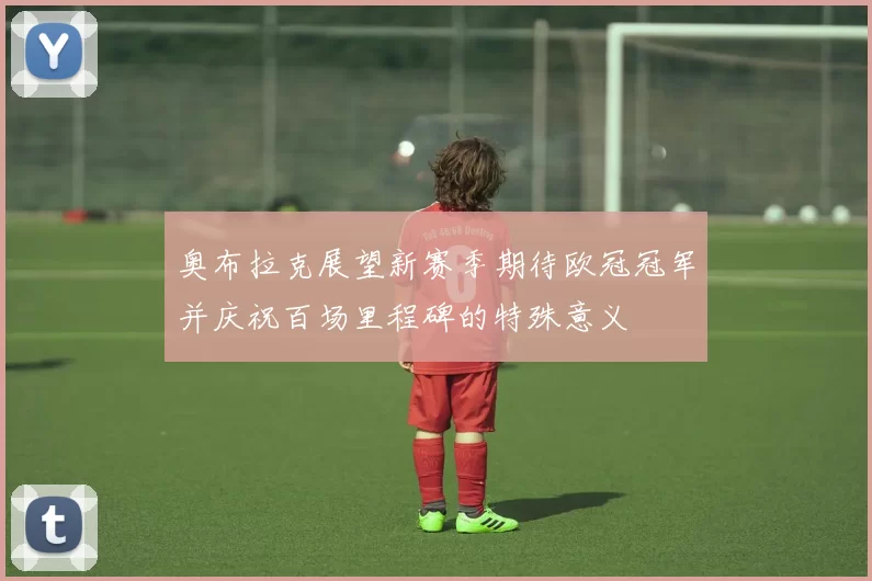 奥布拉克展望新赛季期待欧冠冠军并庆祝百场里程碑的特殊意义