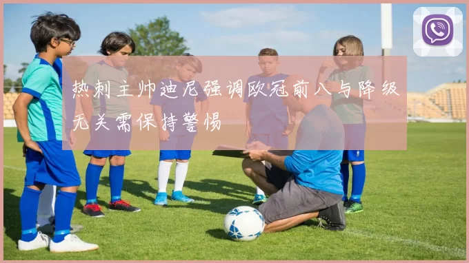 热刺主帅迪尼强调欧冠前八与降级无关需保持警惕
