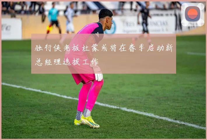 独行侠老板杜蒙或将在春季启动新总经理选拔工作