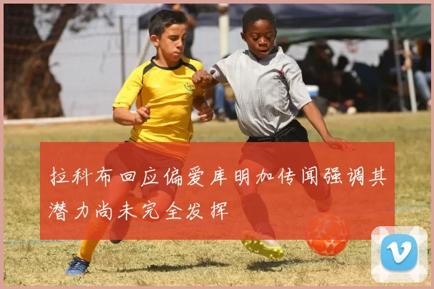 拉科布回应偏爱库明加传闻强调其潜力尚未完全发挥