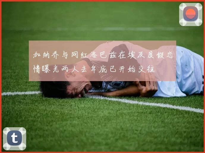 加纳乔与网红洛巴兹在埃及度假恋情曝光两人去年底已开始交往