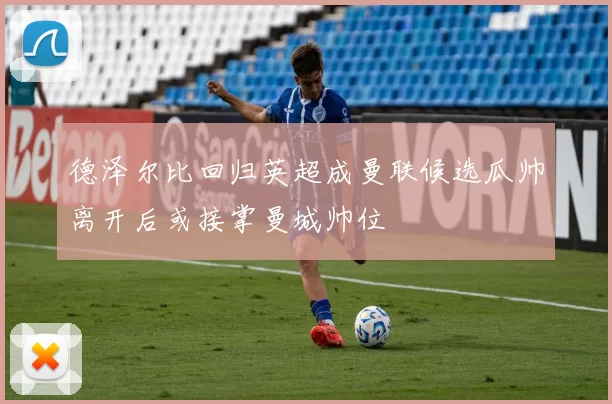 德泽尔比回归英超成曼联候选瓜帅离开后或接掌曼城帅位