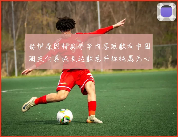 赫伊森因转发辱华内容致歉向中国朋友们真诚表达歉意并称纯属无心之过