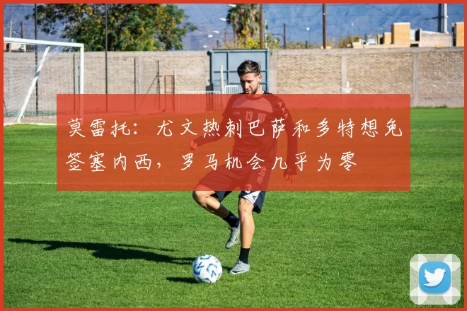 莫雷托：尤文热刺巴萨和多特想免签塞内西，罗马机会几乎为零