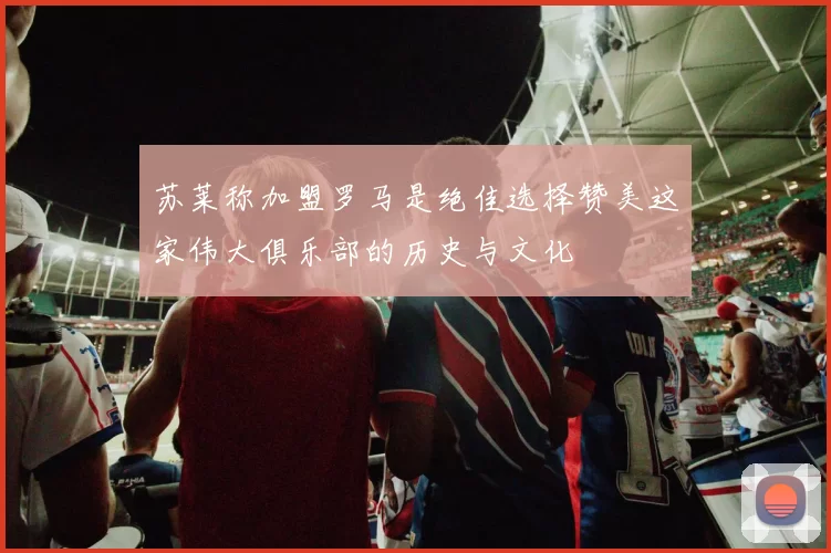苏莱称加盟罗马是绝佳选择赞美这家伟大俱乐部的历史与文化