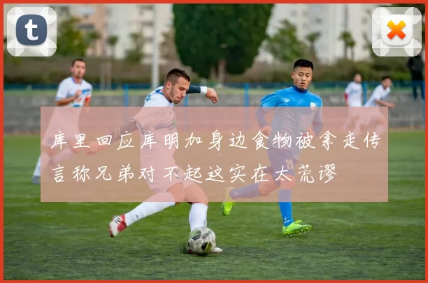 库里回应库明加身边食物被拿走传言称兄弟对不起这实在太荒谬