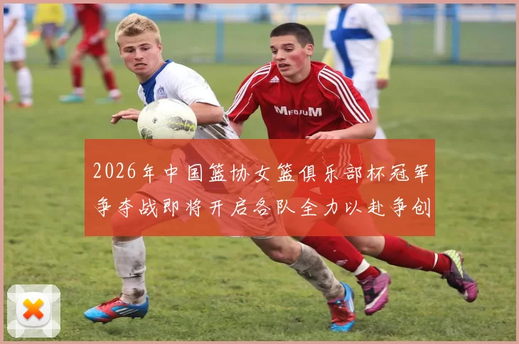 2026年中国篮协女篮俱乐部杯冠军争夺战即将开启各队全力以赴争创佳绩