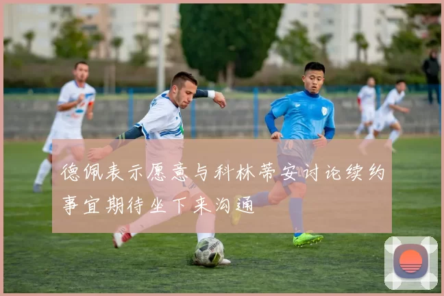 德佩表示愿意与科林蒂安讨论续约事宜期待坐下来沟通