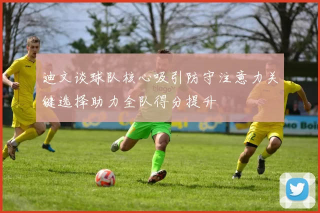迪文谈球队核心吸引防守注意力关键选择助力全队得分提升