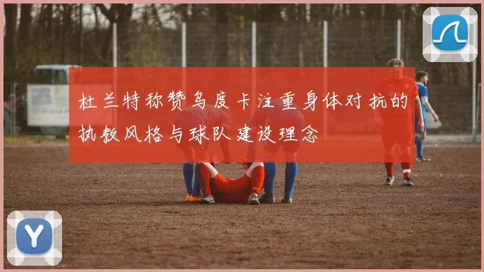杜兰特称赞乌度卡注重身体对抗的执教风格与球队建设理念