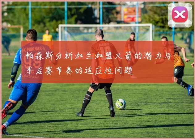 帕森斯分析加兰加盟火箭的潜力与季后赛节奏的适应性问题
