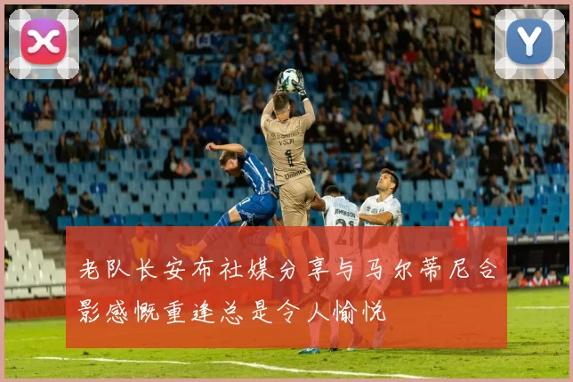 老队长安布社媒分享与马尔蒂尼合影感慨重逢总是令人愉悦